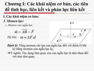 Chương I: Các khái niệm cơ bản, các tiên
đề tĩnh học, liên kết và phản lực liên kết
I. Các khái niệm cơ bản:
5. Momen lực:
c. Momen của ngẫu lực:
Độ lớn:
Định lý: Tổng momen các lực của ngẫu lực đối với điểm O bất
kỳ bằng momen của ngẫu lực ấy.
Ý nghĩa: Tác dụng làm quay của của ngẫu lực là như nhau đối
với mọi tâm quay.
m AB F
 
.m F d
 