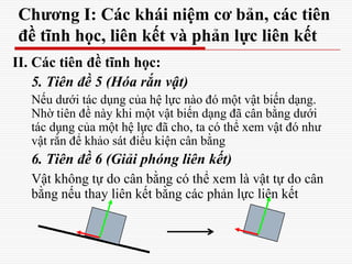 Chương I: Các khái niệm cơ bản, các tiên
đề tĩnh học, liên kết và phản lực liên kết
II. Các tiên đề tĩnh học:
5. Tiên đề 5 (Hóa rắn vật)
Nếu dưới tác dụng của hệ lực nào đó một vật biến dạng.
Nhờ tiên đề này khi một vật biến dạng đã cân bằng dưới
tác dụng của một hệ lực đã cho, ta có thể xem vật đó như
vật rắn để khảo sát điều kiện cân bằng
6. Tiên đề 6 (Giải phóng liên kết)
Vật không tự do cân bằng có thể xem là vật tự do cân
bằng nếu thay liên kết bằng các phản lực liên kết
 