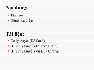 Nội dung:
 Tĩnh học
 Động học điểm
Tài liệu:
 Cơ lý thuyết (Đỗ Sanh)
 BT cơ lý thuyết (Trần Văn Uẩn)
 BT cơ lý thuyết (Vũ Duy Cường)
 