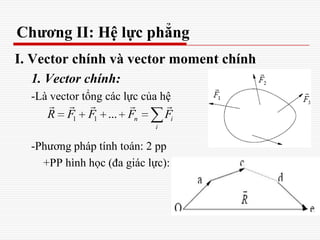 Chương II: Hệ lực phẳng
I. Vector chính và vector moment chính
1. Vector chính:
-Là vector tổng các lực của hệ
-Phương pháp tính toán: 2 pp
+PP hình học (đa giác lực):
1 1 ... n i
i
R F F F F
    
 