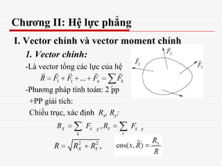 Chương II: Hệ lực phẳng
I. Vector chính và vector moment chính
1. Vector chính:
-Là vector tổng các lực của hệ
-Phương pháp tính toán: 2 pp
+PP giải tích:
Chiếu trục, xác định Rx, Ry:
1 1 ... n k
i
R F F F F
    
,X k Y kX Y
k k
R F R F
2 2
,X YR R R
 
