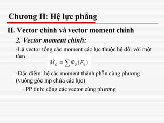 Chương II: Hệ lực phẳng
II. Vector chính và vector moment chính
2. Vector moment chính:
-Là vector tổng các moment các lực thuộc hệ đối với một
tâm
-Đặc điểm: hệ các moment thành phần cùng phương
(vuông góc mp chứa các lực)
+PP tính: cộng các vector cùng phương
 