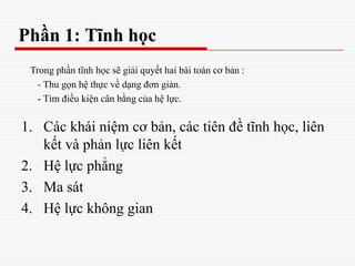 Phần 1: Tĩnh học
1. Các khái niệm cơ bản, các tiên đề tĩnh học, liên
kết và phản lực liên kết
2. Hệ lực phẳng
3. Ma sát
4. Hệ lực không gian
Trong phần tĩnh học sẽ giải quyết hai bài toán cơ bản :
- Thu gọn hệ thực về dạng đơn giản.
- Tìm điều kiện cân bằng của hệ lực.
 