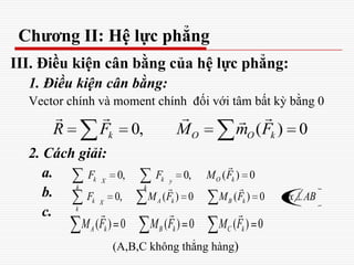 Chương II: Hệ lực phẳng
III. Điều kiện cân bằng của hệ lực phẳng:
1. Điều kiện cân bằng:
Vector chính và moment chính đối với tâm bất kỳ bằng 0
2. Cách giải:
a.
b.
c.
(A,B,C không thẳng hàng)
0, ( ) 0k O O kR F M m F
   
0, 0, ( ) 0k k O kX y
k k
F F M F

0, ( ) 0 ( ) 0k A k B kX
k
F M F M F Ox
 
AB
( ) 0 ( ) 0 ( ) 0A k B k C kM F M F M F
  
 