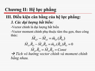 Chương II: Hệ lực phẳng
III. Điều kiện cân bằng của hệ lực phẳng:
3. Các đại lượng bất biến:
-Vector chính là đại lượng bất biến
-Vector moment chính phụ thuộc tâm thu gọn, theo công
thức:
 Tích vô hướng vector chính và moment chính
bằng nhau.
' '( )O O O OM M m R
  
' '( ) 0O O O O O O OM R M R m R R
     
'O O O OM R M R Const
   
 
