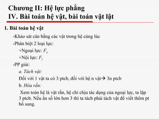 Chương II: Hệ lực phẳng
IV. Bài toán hệ vật, bài toán vật lật
1. Bài toán hệ vật
-Khảo sát cân bằng các vật trong hệ cùng lúc
-Phân biệt 2 loại lực:
+Ngoại lực: Fe
+Nội lực: Fi
-PP giải:
a. Tách vật:
Đối với 1 vật ta có 3 ptcb, đối với hệ n vật 3n ptcb
b. Hóa rắn:
Xem toàn hệ là vật rắn, hệ chỉ chịu tác dụng của ngoại lực, ta lập
3 ptcb. Nếu ẩn số lớn hơn 3 thì ta tách phải tách vật để viết thêm pt
bổ sung.
 