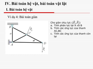 IV. Bài toán hệ vật, bài toán vật lật
I. Bài toán hệ vật
Ví dụ 4: Bài toán giàn
Cho giàn chịu lực
a. Tính phản lực tại A và B
b. Tính các ứng lực của thanh
AC,BC
c. Tính các ứng lực của thanh còn
lại
1 2( , )P P
 
 
