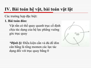 Các trường hợp đặc biệt:
1. Bài toán đòn:
Vật rắn có thể quay quanh trục cố định
chịu tác dụng của hệ lực phẳng vuông
góc trục quay
*Định lý: Điều kiện cần và đủ để đòn
cân bằng là tổng momen các lực tác
dụng đối với trục quay bằng 0
IV. Bài toán hệ vật, bài toán vật lật
 