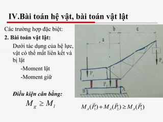 IV.Bài toán hệ vật, bài toán vật lật
Các trường hợp đặc biệt:
2. Bài toán vật lật:
Dưới tác dụng của hệ lực,
vật có thể mất liên kết và
bị lật
-Moment lật
-Moment giữ
Điều kiện cân bằng:
g lM M
1 2 3( ) ( ) ( )A A AM P M P M P
  
 