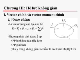 Chương III: Hệ lực không gian
I. Vector chính và vector moment chính
1. Vector chính:
-Là vector tổng các lực của hệ
-Phương pháp tính toán: 2 pp
+PP hình học (đa giác lực)
+PP giải tích
(chú ý trong không gian 3 chiều, ta có 3 trục Ox,Oy,Oz)
1 1 ... n i
i
R F F F F
    
 