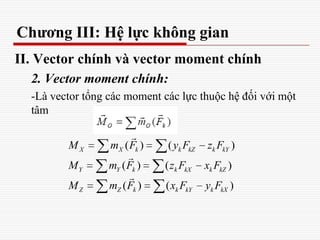 Chương III: Hệ lực không gian
II. Vector chính và vector moment chính
2. Vector moment chính:
-Là vector tổng các moment các lực thuộc hệ đối với một
tâm
( ) ( )
( ) ( )
( ) ( )
X X k k kZ k kY
Y Y k k kX k kZ
Z Z k k kY k kX
M m F y F z F
M m F z F x F
M m F x F y F



 