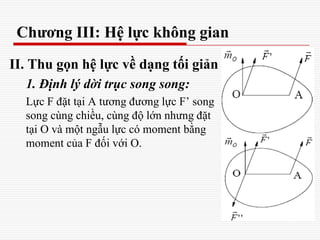Chương III: Hệ lực không gian
II. Thu gọn hệ lực về dạng tối giản
1. Định lý dời trục song song:
Lực F đặt tại A tương đương lực F’ song
song cùng chiều, cùng độ lớn nhưng đặt
tại O và một ngẫu lực có moment bằng
moment của F đối với O.
 