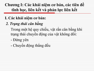 Chương I: Các khái niệm cơ bản, các tiên đề
tĩnh học, liên kết và phản lực liên kết
I. Các khái niệm cơ bản:
2. Trạng thái cân bằng
Trong một hệ quy chiếu, vật rắn cân bằng khi
trạng thái chuyển động của vật không đổi:
- Đứng yên
- Chuyển động thẳng đều
 