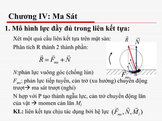 Chương IV: Ma Sát
1. Mô hình lực đầy đủ trong liên kết tựa:
Xét một quả cầu liên kết tựa trên mặt sàn:
Phân tích R thành 2 thành phần:
N:phản lực vuông góc (chống lún)
Fms: phản lực tiếp tuyến, cản trở (xu hướng) chuyển động
trượt ma sát trượt (nghỉ)
N hợp với P tạo thành ngẫu lực, cản trở chuyển động lăn
của vật  momen cản lăn Ml
KL: liên kết tựa chịu tác dụng bởi hệ lực
R

N

msF

msR F N
  
( , , )ms lF N M
  
 
