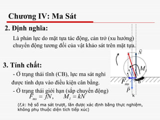 Chương IV: Ma Sát
2. Định nghĩa:
Là phản lực do mặt tựa tác động, cản trở (xu hướng)
chuyển động tương đối của vật khảo sát trên mặt tựa.
3. Tính chất:
- Ở trạng thái tĩnh (CB), lực ma sát nghỉ
được tính dựa vào điều kiện cân bằng.
- Ở trạng thái giới hạn (sắp chuyển động)
N

msF

,ms lF fN M kN
P

k
(f,k: hệ số ma sát trượt, lăn được xác định bằng thực nghiệm,
không phụ thuộc diện tích tiếp xúc)
lM
 