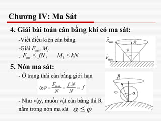 Chương IV: Ma Sát
4. Giải bài toán cân bằng khi có ma sát:
-Viết điều kiện cân bằng.
-Giải Fms, Ml
-
5. Nón ma sát:
- Ở trạng thái cân bằng giới hạn
- Như vậy, muốn vật cân bằng thì R
nằm trong nón ma sát
,ms lF fN M kN
 