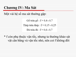 Chương IV: Ma Sát
Một vài hệ số ma sát thường gặp:
* f còn phụ thuộc vận tốc, nhưng ta thường khảo sát
vật cân bằng và vận tốc nhỏ, nên coi f không đổi
 