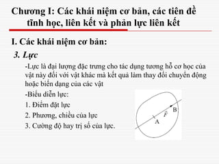 Chương I: Các khái niệm cơ bản, các tiên đề
tĩnh học, liên kết và phản lực liên kết
I. Các khái niệm cơ bản:
3. Lực
-Lực là đại lượng đặc trưng cho tác dụng tương hỗ cơ học của
vật này đối với vật khác mà kết quả làm thay đổi chuyển động
hoặc biến dạng của các vật
-Biểu diễn lực:
1. Điểm đặt lực
2. Phương, chiều của lực
3. Cường độ hay trị số của lực.
 