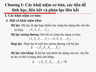 Chương I: Các khái niệm cơ bản, các tiên đề
tĩnh học, liên kết và phản lực liên kết
I. Các khái niệm cơ bản:
4. Một số khái niệm khác
Hệ lực: Hệ lực là tập hợp nhiều lực cùng tác dụng lên vật rắn.
kí hiệu
Hệ lực tương đương: Hai hệ có cùng tác dụng cơ học
Hợp lực: Hợp lực là một lực tương đương với hệ lực
Hệ lực cân bằng: là hệ lực mà dưới tác dụng của nó, vật rắn
tự do có thể ở trạng thái cân bằng
=0
 