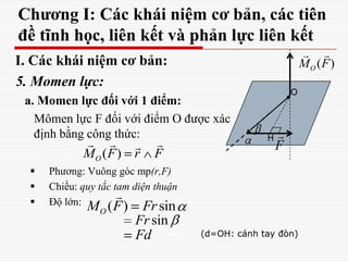 Chương I: Các khái niệm cơ bản, các tiên
đề tĩnh học, liên kết và phản lực liên kết
I. Các khái niệm cơ bản:
5. Momen lực:
a. Momen lực đối với 1 điểm:
Mômen lực F đối với điểm O được xác
định bằng công thức:
 Phương: Vuông góc mp(r,F)
 Chiều: quy tắc tam diện thuận
 Độ lớn:
F

O
( ) sinOM F Fr

sinFr
Fd
H
(d=OH: cánh tay đòn)
( )OM F
 
( )OM F r F
  
 