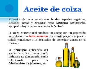 El aceite de colza se obtiene de dos especies vegetales,
Brassica napus y Brassica rapa (Brassica campestris),
agrupadas bajo el nombre común de “colza”.
La colza convencional produce un aceite con un contenido
muy elevado de ácido erúcico (22:1 n-9): perjudicial para la
salud: contribuye a la formación de depósitos grasos en el
corazón.
la principal aplicación del
aceite de colza convencional:
Industria no alimentaria, como
lubricante,
para
la
fabricación de jabones, etc.

 