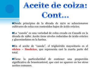 Desde principios de la década de 1970 se seleccionaron
cultivares de colza con contenidos bajos de ácido erúcico.

La “canola” es una variedad de colza creada en Canadá en la
década de 1980: Aceite tiene niveles reducidos de ácido erúcico
y glucosinolatos en la harina.
En el aceite de “canola”, el triglicérido mayoritario es el
oleico – linoleico, que representa casi la cuarta parte del
total.
Tiene la particularidad de contener una proporción
significativa de brassicasterol, que casi no aparece en los otros
aceites comunes.

 
