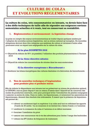 CULTURE DU COLZA
          ET EVOLUTIONS REGLEMENTAIRES

La culture du colza, très consommatrice en intrants, va devoir faire face
à des défis techniques de taille afin de répondre aux exigences environ-
nementales actuelles et à venir, tout en conservant sa rentabilité.

     1.   Réglementation et environnement : la législation change

La prise en compte des enjeux environnementaux se traduit depuis quelques années par
l’adoption de nouvelles normes législatives, tant au niveau national qu’européen. De nouvelles
obligations devront donc être intégrées aux systèmes de culture et certaines d’entre elles
pourraient avoir un impact non-négligeable sur la culture du colza.

               A) Le plan ECOPHYTO 2018
=> Objectif de réduire de 50% (si possible) l’utilisation des produits phytosanitaires à l’horizon
    2018
               B) La 4ème directive nitrates
=> Objectif de réduire les concentrations de nitrates dans les eaux souterraines

               C) La directive européenne « Biocarburant »
=> Améliorer les bilans énergétiques des cultures destinées à la fabrication de biocarburants




     2.   Vers de nouvelles techniques d’implantation
          pour produire plus et produire mieux

Afin de réduire la dépendance aux intrants tout en préservant un niveau de production optimal,
le CETIOM a mis en place depuis 4 ans un réseau d’essais dont l’objectif est de concevoir des
modes de production innovants, avec pour principal levier l’introduction de plantes compagnes
à associer au semis du colza. Dans ce cadre, les légumineuses, et notamment les associations de
légumineuses, donnent des résultats très intéressants. Il ressort que la présence de légumineu-
ses permet de :

       => obtenir un rendement égal ou supérieur à un colza seul tout en réduisant les apports
          d’azote de 30 unités / ha en moyenne et en limitant les « faims d’azote » à l’automne
       => améliorer la croissance du colza à l’automne et en début montaison
       => favoriser l’installation du pivot
       => assurer une concurrence vis-à-vis des adventices pour limiter l’usage des herbicides
       => réduire les IFT (Indice de fréquence de traitement)
 