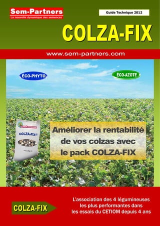 Guide Technique 2012




Améliorer la rentabilité
 de vos colzas avec
 le pack COLZA-FIX




      L’association des 4 légumineuses
         les plus performantes dans
     les essais du CETIOM depuis 4 ans
 