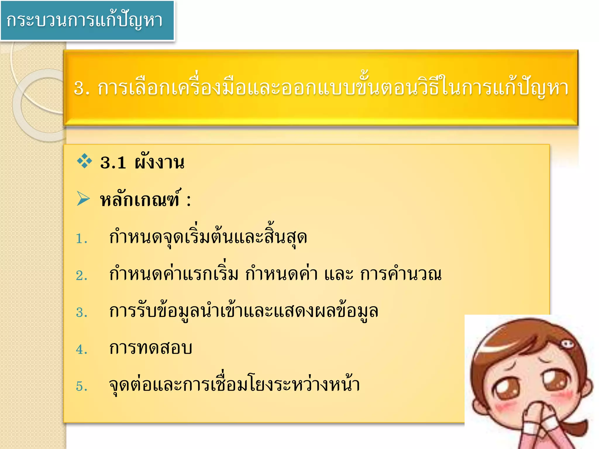 กระบวนการแก้ปัญหา
3. การเลือกเครื่องมือและออกแบบขั้นตอนวิธีในการแก้ปัญหา
 3.1 ผังงาน
 หลักเกณฑ์ :
1. กาหนดจุดเริ่มต้นและสิ้นสุด
2. กาหนดค่าแรกเริ่ม กาหนดค่า และ การคานวณ
3. การรับข้อมูลนาเข้าและแสดงผลข้อมูล
4. การทดสอบ
5. จุดต่อและการเชื่อมโยงระหว่างหน้า
 