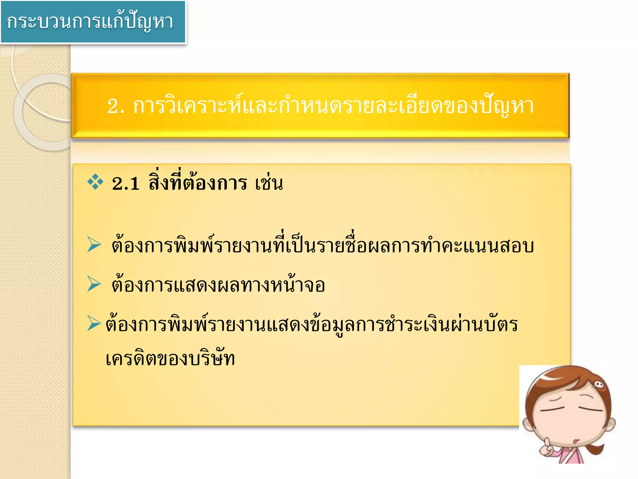 กระบวนการแก้ปัญหา
 2.1 สิ่งที่ต้องการ เช่น
 ต้องการพิมพ์รายงานที่เป็นรายชื่อผลการทาคะแนนสอบ
 ต้องการแสดงผลทางหน้าจอ
ต้องการพิมพ์รายงานแสดงข้อมูลการชาระเงินผ่านบัตร
เครดิตของบริษัท
2. การวิเคราะห์และกาหนดรายละเอียดของปัญหา
 