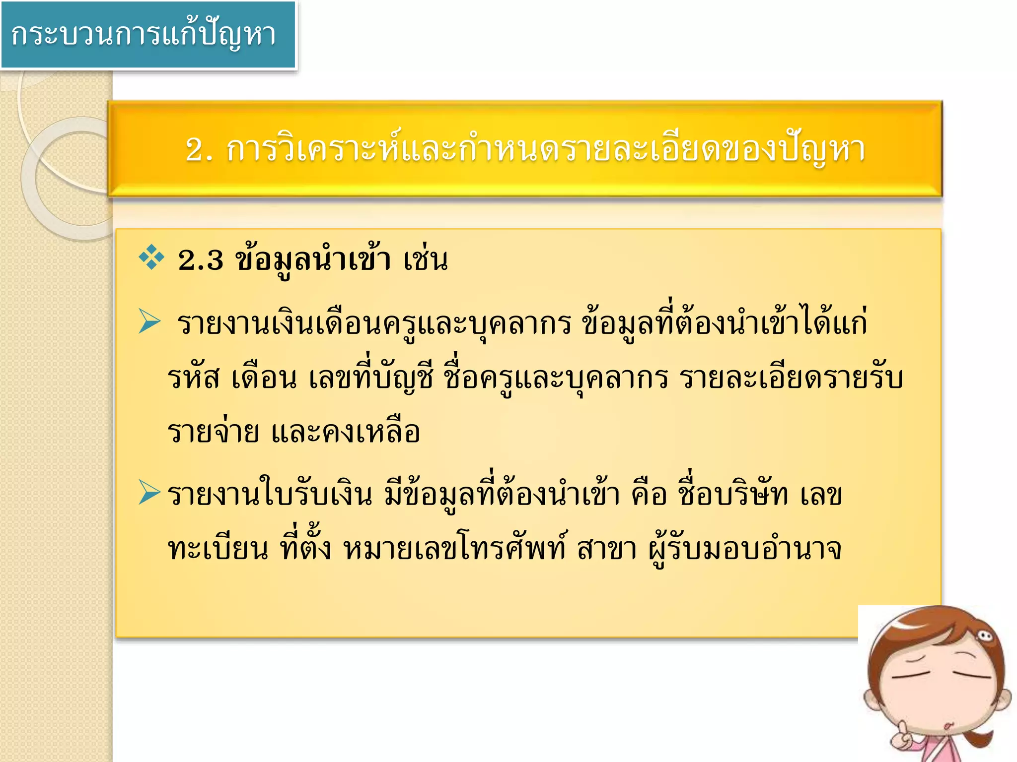 กระบวนการแก้ปัญหา
2. การวิเคราะห์และกาหนดรายละเอียดของปัญหา
 2.3 ข้อมูลนาเข้า เช่น
 รายงานเงินเดือนครูและบุคลากร ข้อมูลที่ต้องนาเข้าได้แก่
รหัส เดือน เลขที่บัญชี ชื่อครูและบุคลากร รายละเอียดรายรับ
รายจ่าย และคงเหลือ
รายงานใบรับเงิน มีข้อมูลที่ต้องนาเข้า คือ ชื่อบริษัท เลข
ทะเบียน ที่ตั้ง หมายเลขโทรศัพท์ สาขา ผู้รับมอบอานาจ
 