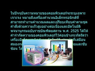 ในปัจจุบันความหมายของคอมพิวเตอร์จะระบุเฉพาะเจาะจง หมายถึงเครื่องคำนวณอิเล็กทรอนิกส์ที่สามารถทำงานคำนวณผลและเปรียบเทียบค่าตามชุดคำสั่งด้วยความเร็วสูงอย่างต่อเนื่องและอัตโนมัติ พจนานุกรมฉบับราชบัณฑิตยสถาน พ . ศ .  2525   ได้ให้คำจำกัดความของคอมพิวเตอร์ไว้ค่อนข้างกะทัดรัดว่า เครื่องอิเล็กทรอนิกส์แบบอัตโนมัติ ทำหน้าที่เสมือนสมองกล ใช้สำหรับแก้ปัญหาต่าง ๆ ทั้งที่ง่ายและซับซ้อน โดยวิธีทางคณิตศาสตร์ 