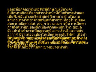 แอนะล็อกคอมพิวเตอร์จะมีลักษณะเป็นวงจรอิเล็กทรอนิกส์ที่แยกส่วนทำหน้าที่เป็นตัวกระทำและเป็นฟังก์ชันทางคณิตศาสตร์ จึงเหมาะสำหรับงานคำนวณทางวิทยาศาสตร์และวิศวกรรมที่อยู่ในรูปของสมการคณิตศาสตร์ เช่น การจำลองการบิน การศึกษาการสั่งสะเทือนของตึกเนื่องจากแผ่นดินไหว ข้อมูลตัวแปรนำเข้าอาจเป็นอุณหภูมิความเร็วหรือความดันอากาศ ซึ่งจะต้องแปลงให้เป็นค่าแรงดันไฟฟ้า เพื่อนำเข้าแอนะล็อกคอมพิวเตอร์ผลลัพธ์ที่ได้ออกมาเป็นแรงดันไฟฟ้าแปรกับเวลาซึ่งต้องแปลงกลับไปเป็นค่าของตัวแปรที่กำลังศึกษา  ในปัจจุบันไม่ค่อยพบเห็นแอนะล็อกคอมพิวเตอร์เท่าไรนักเพราะผลการคำนวณมีความละเอียดน้อย ทำให้มีขีดจำกัดใช้ได้กับงานเฉพาะบางอย่างเท่านั้น 