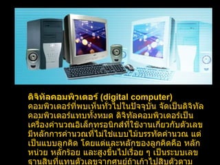 ดิจิทัลคอมพิวเตอร์  ( digital computer )   คอมพิวเตอร์ที่พบเห็นทั่วไปในปัจจุบัน จัดเป็นดิจิทัลคอมพิวเตอร์แทบทั้งหมด ดิจิทัลคอมพิวเตอร์เป็นเครื่องคำนวณอิเล็กทรอนิกส์ที่ใช้งานเกี่ยวกับตัวเลข มีหลักการคำนวณที่ไม่ใช่แบบไม้บรรทัดคำนวณ แต่เป็นแบบลูกคิด โดยแต่และหลักของลูกคิดคือ หลักหน่วย หลักร้อย และสูงขึ้นไปเรื่อย ๆ เป็นระบบเลขฐานสินที่แทนตัวเลขจากศูนย์ถ้าเก้าไปสิบตัวตามระบบตัวเลขที่ใช้ในชีวิตประจำวัน   