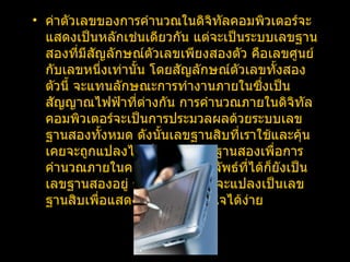 ค่าตัวเลขของการคำนวณในดิจิทัลคอมพิวเตอร์จะแสดงเป็นหลักเช่นเดียวกัน แต่จะเป็นระบบเลขฐานสองที่มีสัญลักษณ์ตัวเลขเพียงสองตัว คือเลขศูนย์กับเลขหนึ่งเท่านั้น โดยสัญลักษณ์ตัวเลขทั้งสองตัวนี้ จะแทนลักษณะการทำงานภายในซึ่งเป็นสัญญาณไฟฟ้าที่ต่างกัน การคำนวณภายในดิจิทัลคอมพิวเตอร์จะเป็นการประมวลผลด้วยระบบเลขฐานสองทั้งหมด ดังนั้นเลขฐานสิบที่เราใช้และคุ้นเคยจะถูกแปลงไปเป็นระบบเลขฐานสองเพื่อการคำนวณภายในคอมพิวเตอร์ ผลลัพธ์ที่ได้ก็ยังเป็นเลขฐานสองอยู่ ซึ่งคอมพิวเตอร์จะแปลงเป็นเลขฐานสิบเพื่อแสดงผลให้ผู้ใช้เข้าใจได้ง่าย 