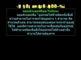 สรุป คอมพิวเตอร์คืออะไร คอมพิวเตอร์คืออะไรกันนะ คอมพิวเตอร์คือ  “ อุปกรณ์ไฟฟ้าชนิดหนึ่งซึ่งมีความสามารถในการจดจำข้อมูลต่าง ๆ สามารถ คิดคำนวณตัวเลข สามารถตอบสนองต่อการกระทำของผู้ใช้ได้  และมีความสามารถในการเชื่อมต่อกับอุปกรณ์ไฟฟ้าบางชนิดเพื่อสั่งให้อุปกรณ์ไฟฟ้าเหล่านั้นทำงานได้ตามต้องการ 