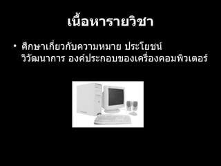 เนื้อหารายวิชา ศึกษาเกี่ยวกับความหมาย ประโยชน วิวัฒนาการ องคประกอบของเครื่องคอมพิวเตอร 