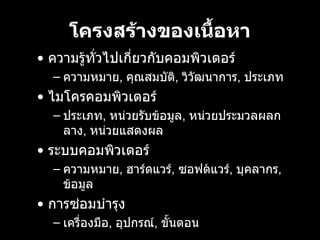โครงสรางของเนื้อหา •  ความรูทั่วไปเกี่ยวกับคอมพิวเตอร์ ความหมาย ,  คุณสมบัติ ,  วิวัฒนาการ ,  ประเภท   •  ไมโครคอมพิวเตอร์ ประเภท ,  หนวยรับขอมูล ,  หนวยประมวลผลกลาง ,  หนวยแสดงผล   •  ระบบคอมพิวเตอร์ ความหมาย ,  ฮารดแวร ,  ซอฟตแวร ,  บุคลากร ,  ขอมูล   •  การซ่อมบำรุง เครื่องมือ ,  อุปกรณ์ ,  ขั้นตอน   