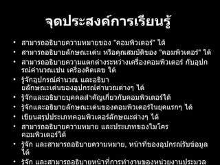 จุดประสงคการเรียนรู้   สามารถอธิบายความหมายของ  " คอมพิวเตอร "  ได้ สามารถอธิบายลักษณะเดน หรือคุณสมบัติของ  " คอมพิวเตอร "  ได้ สามารถอธิบายความแตกตางระหวางเครื่องคอมพิวเตอร กับอุปกรณคํานวณเชน เครื่องคิดเลข ได้ รูจักอุปกรณคํานวณ และอธิบายลักษณะเดนของอุปกรณคํานวณตางๆ ได้ รูจักและอธิบายบุคคลสําคัญเกี่ยวกับคอมพิวเตอรได้ รูจักและอธิบายลักษณะเดนของคอมพิวเตอรในยุคแรกๆ ได้ เขียนสรุปประเภทคอมพิวเตอรลักษณะตางๆ ได้ สามารถอธิบายความหมาย และประเภทของไมโครคอมพิวเตอรได้ รูจัก และสามารถอธิบายความหมาย ,  หนาที่ของอุปกรณรับขอมูลได้ รูจัก และสามารถอธิบายหนาที่การทํางานของหนวยงานประมวลผลกลางได้ รูจัก และสามารถอธิบายความหมาย ,  หนาที่ของอุปกรณแสดงผลได้ 