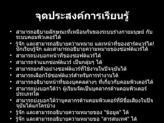 จุดประสงคการเรียนรู้ สามารถอธิบายลักษณะที่เหมือนกันของระบบรางกายมนุษย กับระบบคอมพิวเตอรได้ รูจัก และสามารถอธิบายความหมาย และหนาที่ของฮารดแวรได !  นักเรียนรูจัก และสามารถอธิบายความหมายของซอฟตแวรได้ สามารถบงบอกหนาที่ของซอฟตแวรได้ สามารถจําแนกซอฟตแวร เปนกลุมๆ ได้ สามารถยกตัวอยางซอฟตแวรที่ใชงานในปจจุบันได้ สามารถเลือกใชซอฟตแวรสําหรับการทำงานได้ สามารถอธิบายหนาที่ของบุคคลตางๆ ที่เกี่ยวกับคอมพิวเตอรได้ สามารถบงบอกไดวา ผู้เรียนจัดเปนบุคลากรดานคอมพิวเตอรประเภทใด สามารถบงบอกไดวาบุคลากรดานคอมพิวเตอรที่มีชื่อเสียงในปจจุบันไดแกใครบาง รูจัก และสามารถอธิบายความหมายของ  " ขอมูล "  ได้ รูจัก และสามารถอธิบายความหมายขอ  " สารสนเทศ "  ได้ รูจัก และสามารถอธิบายความแตกตางระหวาง  " ขอมูล "  กับ  " สารสนเทศ " 
