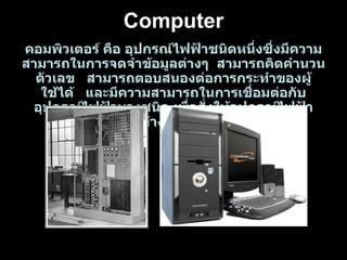 คอมพิวเตอร์ คือ อุปกรณ์ไฟฟ้าชนิดหนึ่งซึ่งมีความสามารถในการจดจำข้อมูลต่างๆ  สามารถคิดคำนวนตัวเลข  สามารถตอบสนองต่อการกระทำของผู้ใช้ได้  และมีความสามารถในการเชื่อมต่อกับอุปกรณ์ไฟฟ้าบางชนิด เพื่อสั่งให้อุปกรณ์ไฟฟ้าเหล่านั้นทำงานได้ตามคำสั่ง Computer 