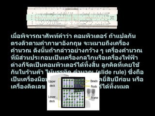 ในปัจจุบันความหมายของคอมพิวเตอร์จะระบุเฉพาะเจาะจง หมายถึงเครื่องคำนวณอิเล็กทรอนิกส์ที่สามารถทำงานคำนวณผลและเปรียบเทียบค่าตามชุดคำสั่งด้วยความเร็วสูงอย่างต่อเนื่องและอัตโนมัติ พจนานุกรมฉบับราชบัณฑิตยสถาน พ . ศ .  2525   ได้ให้คำจำกัดความของคอมพิวเตอร์ไว้ค่อนข้างกะทัดรัดว่า เครื่องอิเล็กทรอนิกส์แบบอัตโนมัติ ทำหน้าที่เสมือนสมองกล ใช้สำหรับแก้ปัญหาต่าง ๆ ทั้งที่ง่ายและซับซ้อน โดยวิธีทางคณิตศาสตร์  การจำแนกคอมพิวเตอร์ตามลักษณะวิธีการทำงานภายในเครื่องคอมพิวเตอร์อาจแบ่งได้เป็นสองประเภทใหญ่ ๆ คือ          แอนะล็อกคอมพิวเตอร์  ( analog computer )   เป็นเครื่องคำนวณอิเล็กทรอนิกส์ที่ไม่ได้ใช้ค่าตัวเลขเป็นหลักของการคำนวณ แต่จะใช้ค่าระดับแรงดันไฟฟ้าแทน ไม้บรรทัดคำนวณ อาจถือเป็นตัวอย่างหนึ่งของแอนะล็อกคอมพิวเตอร์ ที่ใช้ค่าตัวเลขตามแนวความยาวไม้บรรทัดเป็นหลักของการคำนวณ โดยไม้บรรทัดคำนวณจะมีขีดตัวเลขกำกับอยู่ เมื่อไม้บรรทัดหลายอันมรประกบรวมกัน การคำนวณผล เช่น การคูณ จะเป็นการเลื่อนไม้บรรทัดหนึ่งไปตรงตามตัวเลขของตัวตั้งและตัวคูณของขีดตัวเลขชุดหนึ่ง แล้วไปอ่านผลคูณของขีดตัวเลขอีกชุดหนึ่งแอนะล็อกคอมพิวเตอร์แบบอิเล็กทรอนิกส์จะใช้หลักการทำนองเดียวกัน โดยแรงดันไฟฟ้าจะแทนขีดตัวเลขตามแนวยาวของไม้บรรทัด  แอนะล็อกคอมพิวเตอร์จะมีลักษณะเป็นวงจรอิเล็กทรอนิกส์ที่แยกส่วนทำหน้าที่เป็นตัวกระทำและเป็นฟังก์ชันทางคณิตศาสตร์ จึงเหมาะสำหรับงานคำนวณทางวิทยาศาสตร์และวิศวกรรมที่อยู่ในรูปของสมการคณิตศาสตร์ เช่น การจำลองการบิน การศึกษาการสั่งสะเทือนของตึกเนื่องจากแผ่นดินไหว ข้อมูลตัวแปรนำเข้าอาจเป็นอุณหภูมิความเร็วหรือความดันอากาศ ซึ่งจะต้องแปลงให้เป็นค่าแรงดันไฟฟ้า เพื่อนำเข้าแอนะล็อกคอมพิวเตอร์ผลลัพธ์ที่ได้ออกมาเป็นแรงดันไฟฟ้าแปรกับเวลาซึ่งต้องแปลงกลับไปเป็นค่าของตัวแปรที่กำลังศึกษา  ในปัจจุบันไม่ค่อยพบเห็นแอนะล็อกคอมพิวเตอร์เท่าไรนักเพราะผลการคำนวณมีความละเอียดน้อย ทำให้มีขีดจำกัดใช้ได้กับงานเฉพาะบางอย่างเท่านั้น     ดิจิทัลคอมพิวเตอร์  ( digital computer )   คอมพิวเตอร์ที่พบเห็นทั่วไปในปัจจุบัน จัดเป็นดิจิทัลคอมพิวเตอร์แทบทั้งหมด ดิจิทัลคอมพิวเตอร์เป็นเครื่องคำนวณอิเล็กทรอนิกส์ที่ใช้งานเกี่ยวกับตัวเลข มีหลักการคำนวณที่ไม่ใช่แบบไม้บรรทัดคำนวณ แต่เป็นแบบลูกคิด โดยแต่และหลักของลูกคิดคือ หลักหน่วย หลักร้อย และสูงขึ้นไปเรื่อย ๆ เป็นระบบเลขฐานสินที่แทนตัวเลขจากศูนย์ถ้าเก้าไปสิบตัวตามระบบตัวเลขที่ใช้ในชีวิตประจำวัน  ค่าตัวเลขของการคำนวณในดิจิทัลคอมพิวเตอร์จะแสดงเป็นหลักเช่นเดียวกัน แต่จะเป็นระบบเลขฐานสองที่มีสัญลักษณ์ตัวเลขเพียงสองตัว คือเลขศูนย์กับเลขหนึ่งเท่านั้น โดยสัญลักษณ์ตัวเลขทั้งสองตัวนี้ จะแทนลักษณะการทำงานภายในซึ่งเป็นสัญญาณไฟฟ้าที่ต่างกัน การคำนวณภายในดิจิทัลคอมพิวเตอร์จะเป็นการประมวลผลด้วยระบบเลขฐานสองทั้งหมด ดังนั้นเลขฐานสิบที่เราใช้และคุ้นเคยจะถูกแปลงไปเป็นระบบเลขฐานสองเพื่อการคำนวณภายในคอมพิวเตอร์ ผลลัพธ์ที่ได้ก็ยังเป็นเลขฐานสองอยู่ ซึ่งคอมพิวเตอร์จะแปลงเป็นเลขฐานสิบเพื่อแสดงผลให้ผู้ใช้เข้าใจได้ง่าย  เมื่อพิจารณาศัพท์คำว่า คอมพิวเตอร์ ถ้าแปลกันตรงตัวตามคำภาษาอังกฤษ จะหมายถึงเครื่องคำนวณ ดังนั้นถ้ากล่าวอย่างกว้าง ๆ เครื่องคำนวณที่มีส่วนประกอบเป็นเครื่องกลไกหรือเครื่องไฟฟ้า ต่างก็จัดเป็นคอมพิวเตอร์ได้ทั้งสิ้น ลูกคิดที่เคยใช้กันในร้านค้า ไม้บรรทัด คำนวณ  ( slide rule )  ซึ่งถือเป็นเครื่องมือประจำตัววิศวกรในยุคยี่สิบปีก่อน หรือเครื่องคิดเลข ล้วนเป็นคอมพิวเตอร์ได้ทั้งหมด 