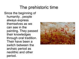 The prehistoric time  Since the beginning of humanity , people always express themselves as we can see in the painting. They passed their knowledges through oral tradition. Their have been a switch between the archaic period as neolithic and other period.  