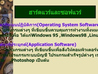 ฮาร์ดแวร์และซอฟแวร์ ซอฟต์แวร์ระบบปฏิบัติการ (Operating System Software) -   โปรแกรมต่างๆ ที่เขียนขึ้นควบคุมการทำงานทั้งหมดของ คอมพิวเตอร์เพื่อ ได้แก่ Windows 95 ,Windows98 ,Linux,Dos  ฯลฯ ซอฟต์แวร์ประยุกต์ (Application Software) -   โปรแกรมต่างๆ ที่เขียนขึ้นเพื่อสั่งให้คอมพิวเตอร์ทำงานเฉพาะ อย่างเช่นโปรแกรมระบบบัญชี โปรแกรมสำเร็จรูปต่างๆ เช่น Excel, Oracle ,Photoshop  เป็นต้น 