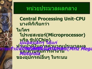 Central Processing Unit-CPU   บางทีก็เรียกว่า  ไมโครโปรเซสเซอร์ (Microprocessor)   หรือ ชิป (Chip) ทำหน้าที่ในการคำนวณประมวลผล และควบคุมการทำงาน ของอุปกรณ์อื่นๆ ในระบบ หน่วยประมวลผลกลาง ผู้ผลิตหลักๆ ได้แก่  Intel,Amd,Cyrix  และ  Motorola ความเร็วมีหน่วยวัดเป็นเมกะเฮิรตซ์ (MHz MegaHertz) 