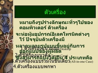 หมายถึงรูปร่างลักษณะทั่วๆไปของคอมพิวเตอร์ ตัวเครื่อง จะห่อหุ้มอุปกรณ์อิเลคโทรนิคต่างๆ ไว้ ปัจจุบันตัวเครื่องมี หลากหลายรูปแบบขึ้นอยู่กับการออกแบบของผู้ผลิต  ซึ่งสามารถแบ่งได้เป็น  4   ประเภทคือ ตัวเครื่อง 1 . ตัวเครื่องแนวนอน (Desktop Case) 2 . ตัวเครื่องแนวตั้ง (Tower Case) 3 . ตัวเครื่องแบบรวมในชิ้นเดียว (All-in-one Case) 4 . ตัวเครื่องแบบพกพา 