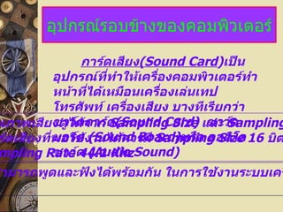อุปกรณ์รอบข้างของคอมพิวเตอร์ การ์ดเสียง (Sound Card ) เป็นอุปกรณ์ที่ทำให้เครื่องคอมพิวเตอร์ทำหน้าที่ได้เหมือนเครื่องเล่นเทป โทรศัพท์ เครื่องเสียง บางทีเรียกว่าซาว์ดการ์ด (Sound Card)  ซาว์ดบอร์ด  (Sound Board) หรือ ออดิโอซาว์ด  (Audio Sound)  1. คุณภาพเสียงดูได้จาก  Sampling Size  และ   Sampling Rate   การ์ดเสียงที่พอใช้งานได้ควรมี  Sampling Size 16   บิต   และ   Sampling Rate 44.1 Khz 2. สามารถพูดและฟังได้พร้อมกัน ในการใช้งานระบบเครือข่าย 