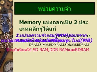 Memory  แบ่งออกเป็น  2   ประเภทหลักๆได้แก่ 1. หน่วยความจำรอม  (ROM)  ย่อมาจาก  Read only Memory หน่วยความจำ 2. หน่วยความจำแรม ( RAM) ย่อมาจาก  Random Access Memory หน่วยความจำมีหน่วยวัดเป็นเมกะไบต์ (MB) ปัจจุบันนิยมใช้  SD RAM,DDR RAM และ RDRAM DRAM,SIMM,EDO RAM,SDRAM,RDRAM 
