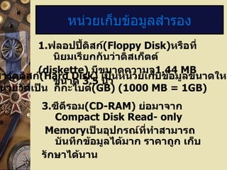 1 . ฟลอปปี้ดิสก์ (Floppy Disk) หรือที่นิยมเรียกกันว่าดิสเก็ตต์ (diskette)  มีขนาดความจุ 1.44 MB   ขนาด   3.5  นิ้ว หน่วยเก็บข้อมูลสำรอง 2. ฮาร์ดดิสก์ ( Hard Disk)  เป็นหน่วยเก็บข้อมูลขนาดใหญ่ปัจจุบัน มีหน่วยวัดเป็น  กิกะไบต์ (GB) (1000 MB = 1GB) 3. ซีดีรอม (CD-RAM)  ย่อมาจาก  Compact Disk Read- only Memory เป็นอุปกรณ์ที่ทำสามารถบันทึกข้อมูลได้มาก ราคาถูก เก็บ รักษาได้นาน 