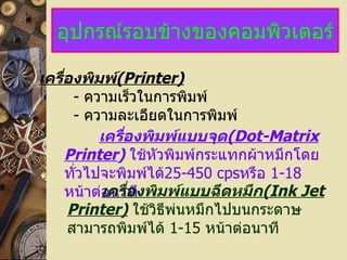 อุปกรณ์รอบข้างของคอมพิวเตอร์ เครื่องพิมพ์ (Printer)   -   ความเร็วในการพิมพ์ -   ความละเอียดในการพิมพ์ เครื่องพิมพ์แบบจุด (Dot-Matrix Printer )   ใช้หัวพิมพ์กระแทกผ้าหมึกโดยทั่วไปจะพิมพ์ได้ 25-450 cps หรือ  1-18   หน้าต่อนาที เครื่องพิมพ์แบบฉีดหมึก (Ink Jet Printer)   ใช้วิธีพ่นหมึกไปบนกระดาษ   สามารถพิมพ์ได้  1-15   หน้าต่อนาที 
